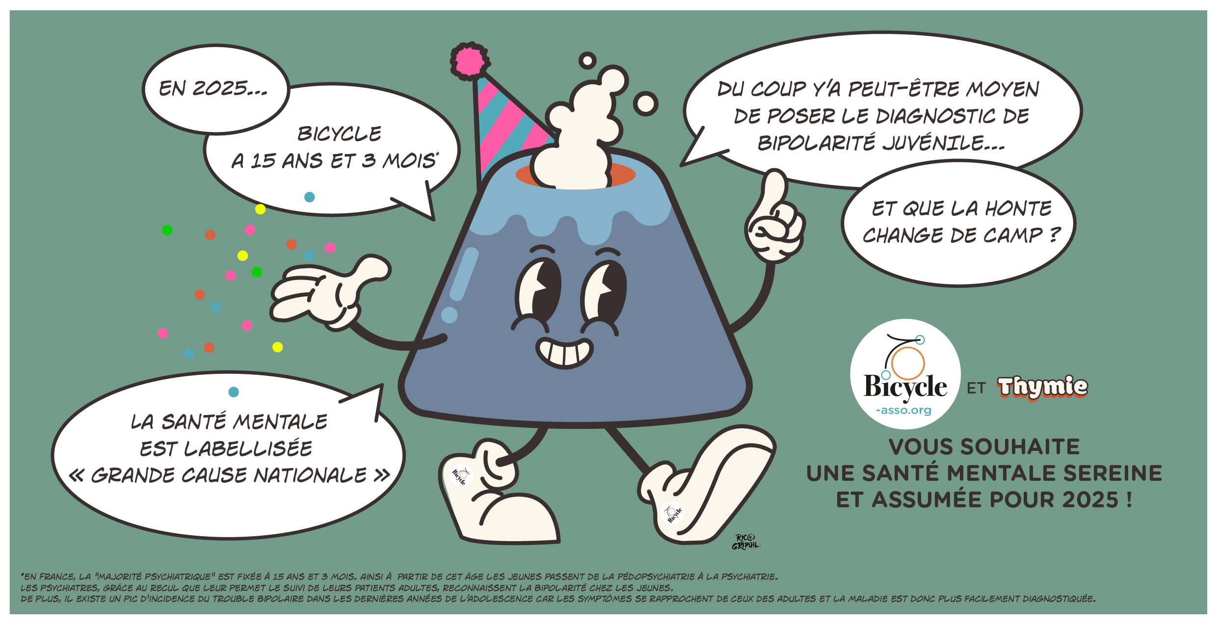 En 2025… Bicycle à 15 ans et 3 mois*

La santé mentale est labellisée « Grande Cause Nationale »

Du coup y’a peut-être moyen de poser le diagnostic de bipolarité chez les jeunes et que la honte change de camp ?

On vous souhaite une santé mentale sereine et assumée pour 2025 ! 

*En France, la "majorité psychiatrique" est fixée à 15 ans et 3 mois. Ainsi à  partir de cet âge les jeunes passent de la pédopsychiatrie à la psychiatrie.
Les psychiatres, grâce au recul que leur permet le suivi de leurs patients adultes, reconnaissent la bipolarité chez les jeunes.
De plus, il existe un pic d'incidence du trouble bipolaire dans les dernières années de l’adolescence car les symptômes se rapprochent de ceux des adultes et la maladie est donc plus facilement diagnostiquée.